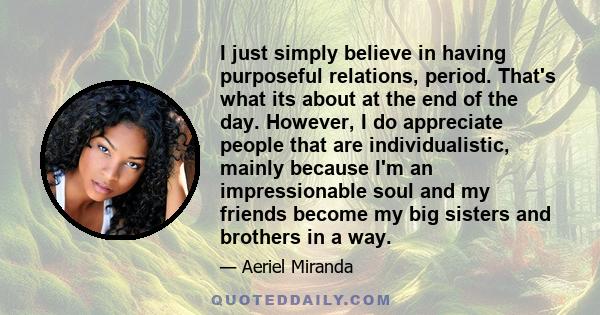 I just simply believe in having purposeful relations, period. That's what its about at the end of the day. However, I do appreciate people that are individualistic, mainly because I'm an impressionable soul and my