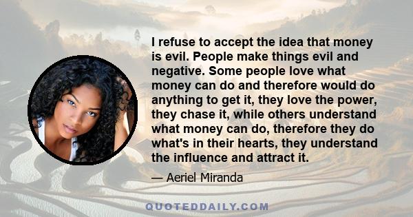 I refuse to accept the idea that money is evil. People make things evil and negative. Some people love what money can do and therefore would do anything to get it, they love the power, they chase it, while others