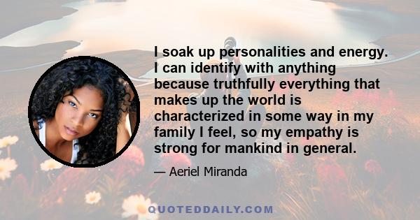 I soak up personalities and energy. I can identify with anything because truthfully everything that makes up the world is characterized in some way in my family I feel, so my empathy is strong for mankind in general.