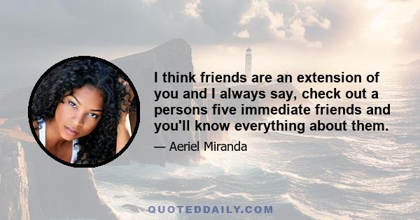 I think friends are an extension of you and I always say, check out a persons five immediate friends and you'll know everything about them.