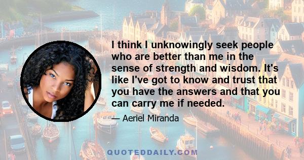 I think I unknowingly seek people who are better than me in the sense of strength and wisdom. It's like I've got to know and trust that you have the answers and that you can carry me if needed.