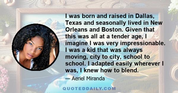 I was born and raised in Dallas, Texas and seasonally lived in New Orleans and Boston. Given that this was all at a tender age, I imagine I was very impressionable. I was a kid that was always moving, city to city,