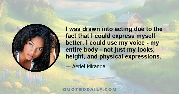 I was drawn into acting due to the fact that I could express myself better. I could use my voice - my entire body - not just my looks, height, and physical expressions.