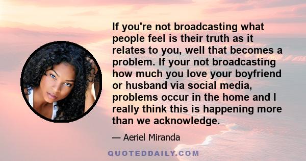 If you're not broadcasting what people feel is their truth as it relates to you, well that becomes a problem. If your not broadcasting how much you love your boyfriend or husband via social media, problems occur in the