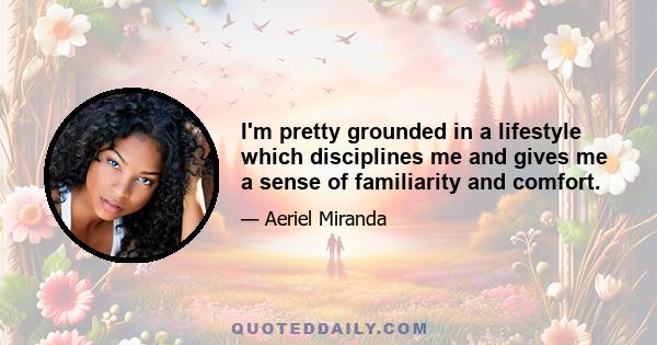 I'm pretty grounded in a lifestyle which disciplines me and gives me a sense of familiarity and comfort.