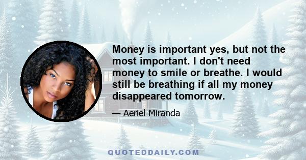 Money is important yes, but not the most important. I don't need money to smile or breathe. I would still be breathing if all my money disappeared tomorrow.