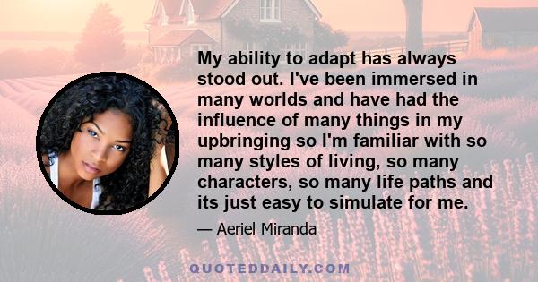 My ability to adapt has always stood out. I've been immersed in many worlds and have had the influence of many things in my upbringing so I'm familiar with so many styles of living, so many characters, so many life