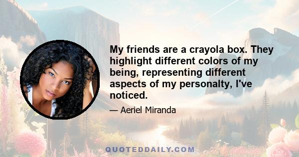 My friends are a crayola box. They highlight different colors of my being, representing different aspects of my personalty, I've noticed.