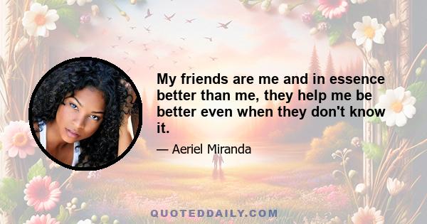 My friends are me and in essence better than me, they help me be better even when they don't know it.