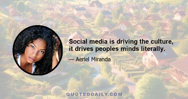 Social media is driving the culture, it drives peoples minds literally.