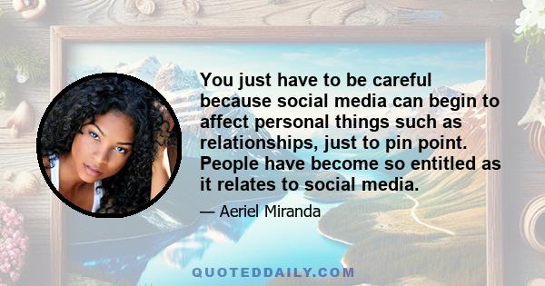 You just have to be careful because social media can begin to affect personal things such as relationships, just to pin point. People have become so entitled as it relates to social media.