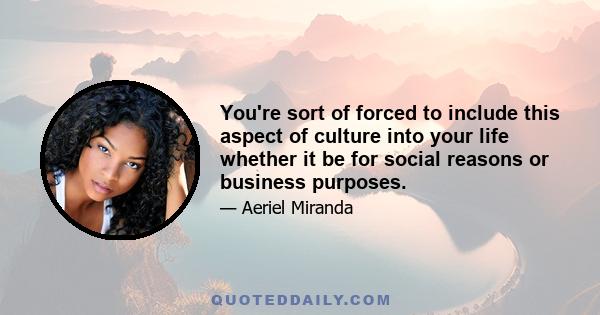 You're sort of forced to include this aspect of culture into your life whether it be for social reasons or business purposes.