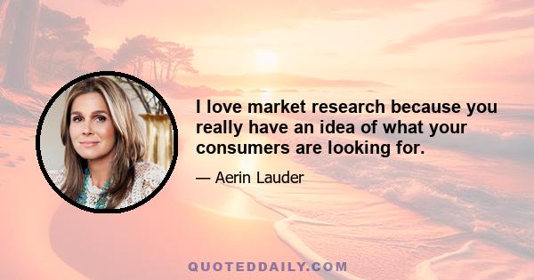 I love market research because you really have an idea of what your consumers are looking for.