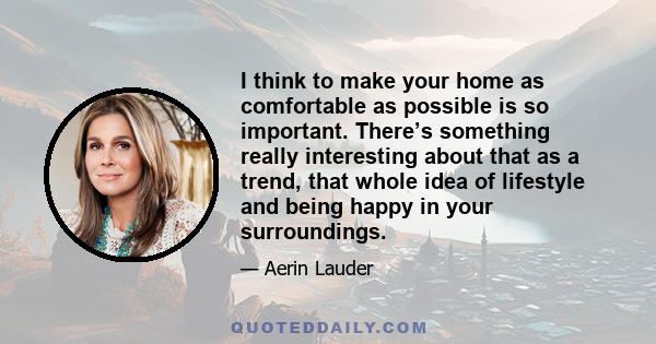 I think to make your home as comfortable as possible is so important. There’s something really interesting about that as a trend, that whole idea of lifestyle and being happy in your surroundings.