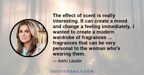 The effect of scent is really interesting. It can create a mood and change a feeling immediately. I wanted to create a modern wardrobe of fragrances ... fragrances that can be very personal to the woman who's wearing