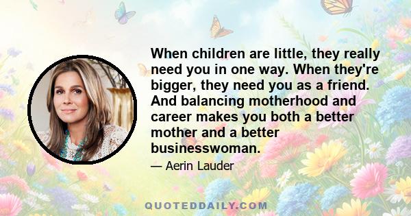 When children are little, they really need you in one way. When they're bigger, they need you as a friend. And balancing motherhood and career makes you both a better mother and a better businesswoman.