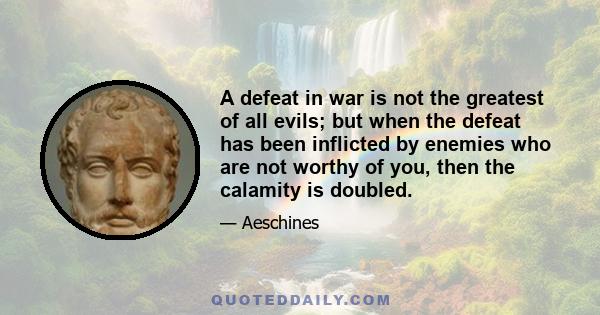 A defeat in war is not the greatest of all evils; but when the defeat has been inflicted by enemies who are not worthy of you, then the calamity is doubled.