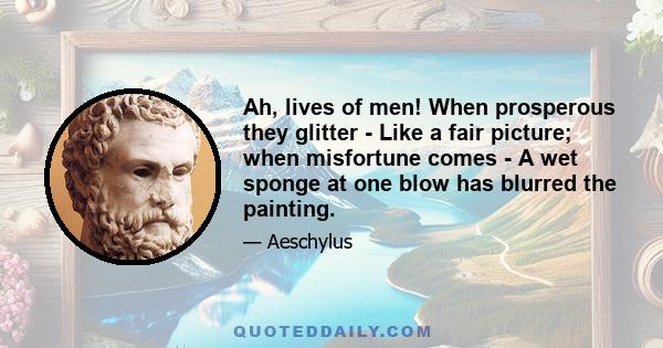 Ah, lives of men! When prosperous they glitter - Like a fair picture; when misfortune comes - A wet sponge at one blow has blurred the painting.