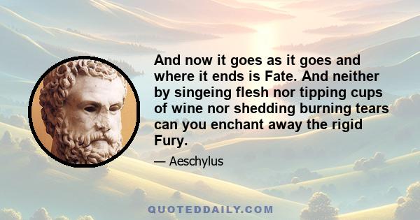 And now it goes as it goes and where it ends is Fate. And neither by singeing flesh nor tipping cups of wine nor shedding burning tears can you enchant away the rigid Fury.