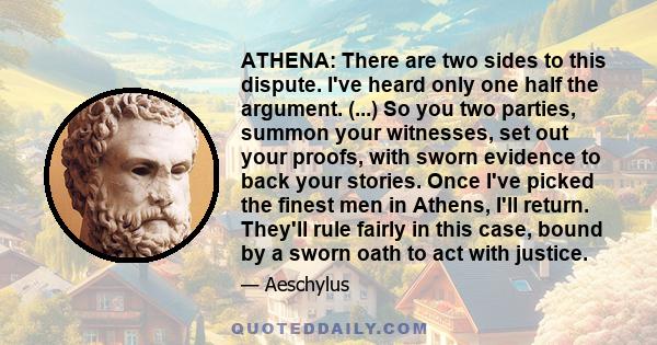 ATHENA: There are two sides to this dispute. I've heard only one half the argument. (...) So you two parties, summon your witnesses, set out your proofs, with sworn evidence to back your stories. Once I've picked the