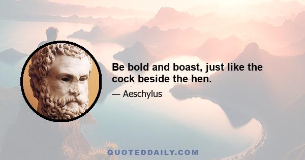 Be bold and boast, just like the cock beside the hen.