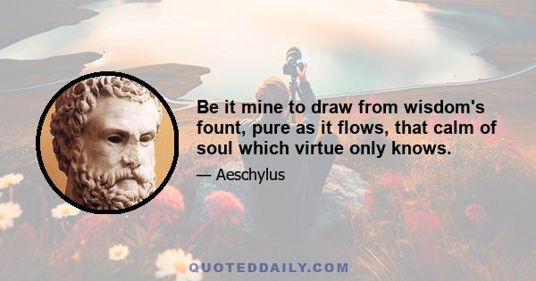 Be it mine to draw from wisdom's fount, pure as it flows, that calm of soul which virtue only knows.