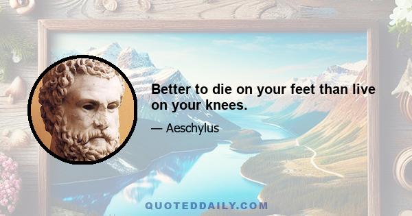 Better to die on your feet than live on your knees.