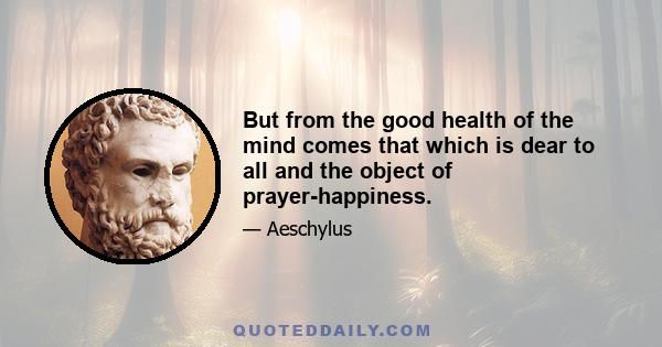 But from the good health of the mind comes that which is dear to all and the object of prayer-happiness.