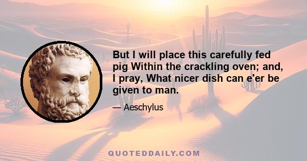 But I will place this carefully fed pig Within the crackling oven; and, I pray, What nicer dish can e'er be given to man.