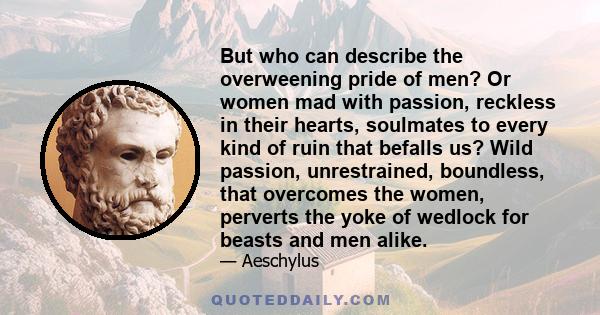 But who can describe the overweening pride of men? Or women mad with passion, reckless in their hearts, soulmates to every kind of ruin that befalls us? Wild passion, unrestrained, boundless, that overcomes the women,