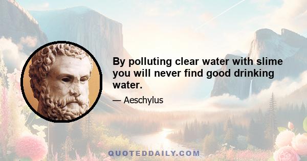 By polluting clear water with slime you will never find good drinking water.