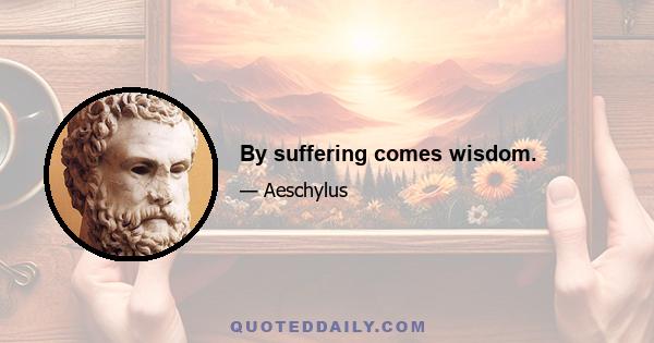 By suffering comes wisdom.