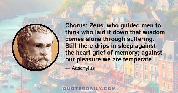 Chorus: Zeus, who guided men to think who laid it down that wisdom comes alone through suffering. Still there drips in sleep against the heart grief of memory; against our pleasure we are temperate.