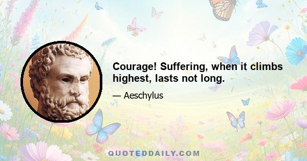 Courage! Suffering, when it climbs highest, lasts not long.