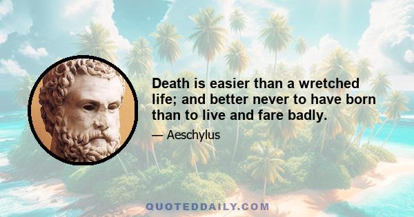 Death is easier than a wretched life; and better never to have born than to live and fare badly.