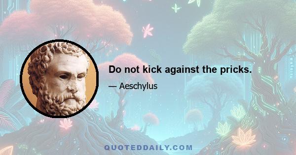 Do not kick against the pricks.