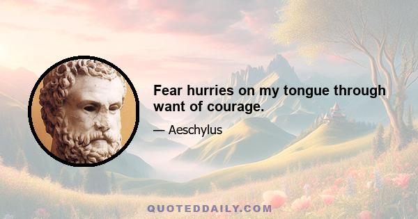 Fear hurries on my tongue through want of courage.