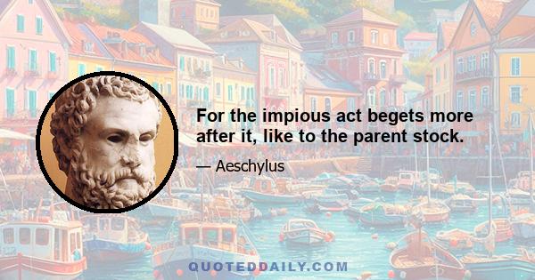 For the impious act begets more after it, like to the parent stock.