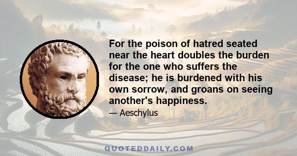 For the poison of hatred seated near the heart doubles the burden for the one who suffers the disease; he is burdened with his own sorrow, and groans on seeing another's happiness.