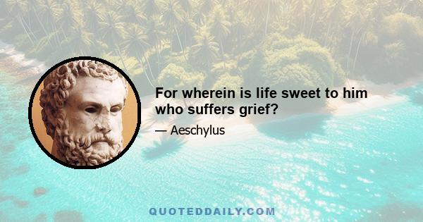 For wherein is life sweet to him who suffers grief?