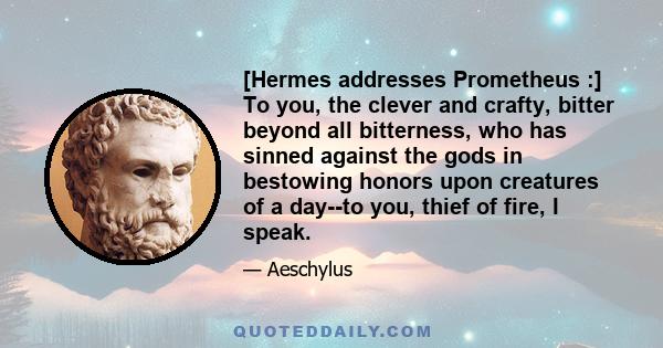 [Hermes addresses Prometheus :] To you, the clever and crafty, bitter beyond all bitterness, who has sinned against the gods in bestowing honors upon creatures of a day--to you, thief of fire, I speak.