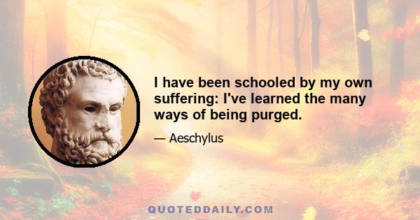 I have been schooled by my own suffering: I've learned the many ways of being purged.