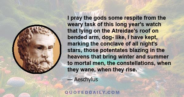 I pray the gods some respite from the weary task of this long year's watch that lying on the Atreidae's roof on bended arm, dog- like, I have kept, marking the conclave of all night's stars, those potentates blazing in