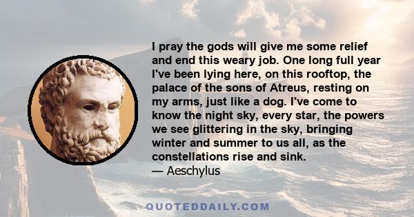 I pray the gods will give me some relief and end this weary job. One long full year I've been lying here, on this rooftop, the palace of the sons of Atreus, resting on my arms, just like a dog. I've come to know the