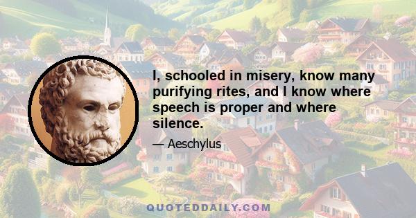 I, schooled in misery, know many purifying rites, and I know where speech is proper and where silence.