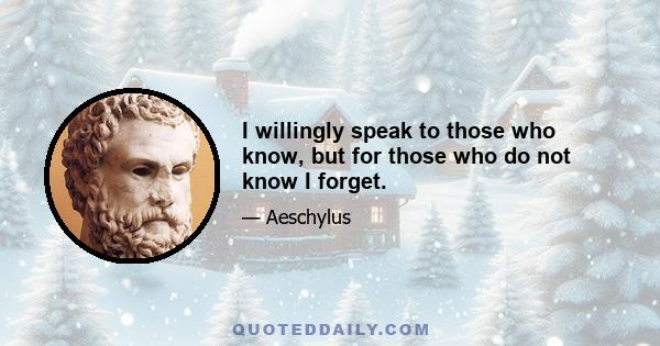 I willingly speak to those who know, but for those who do not know I forget.