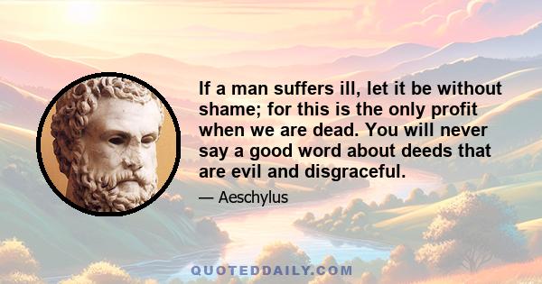 If a man suffers ill, let it be without shame; for this is the only profit when we are dead. You will never say a good word about deeds that are evil and disgraceful.