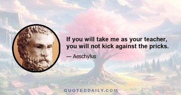 If you will take me as your teacher, you will not kick against the pricks.