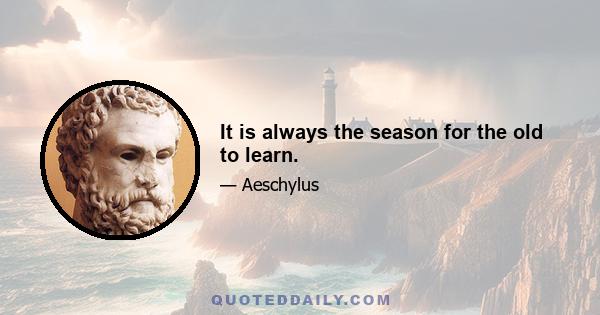 It is always the season for the old to learn.