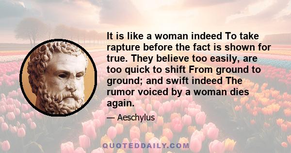 It is like a woman indeed To take rapture before the fact is shown for true. They believe too easily, are too quick to shift From ground to ground; and swift indeed The rumor voiced by a woman dies again.